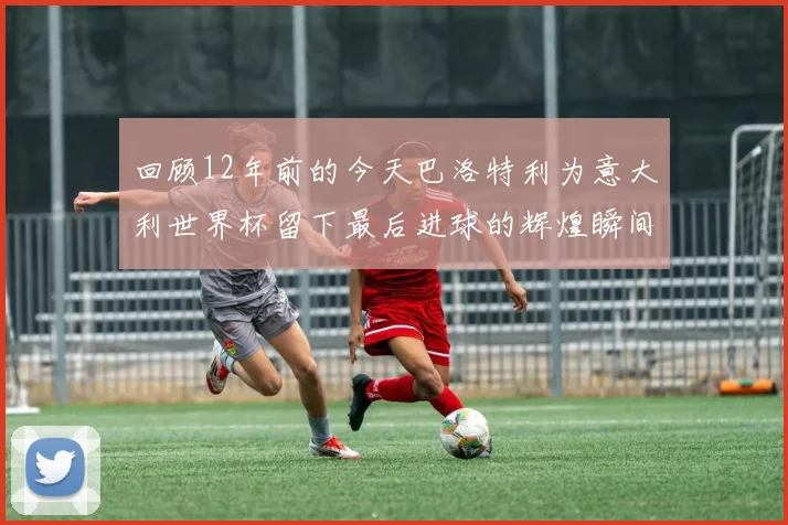 回顾12年前的今天巴洛特利为意大利世界杯留下最后进球的辉煌瞬间