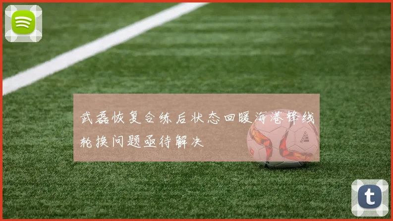 武磊恢复合练后状态回暖海港锋线轮换问题亟待解决
