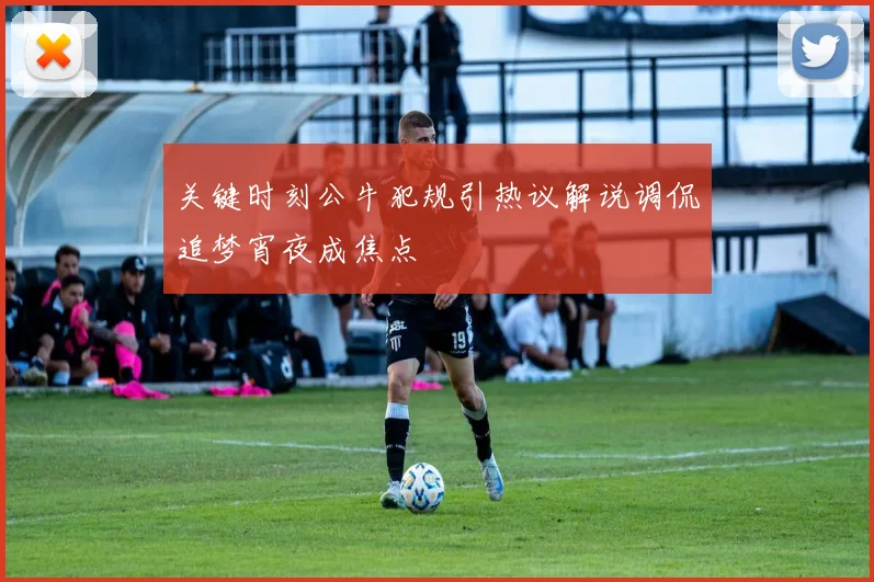 关键时刻公牛犯规引热议解说调侃追梦宵夜成焦点