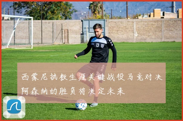 西蒙尼执教生涯关键战役马竞对决阿森纳的胜负将决定未来