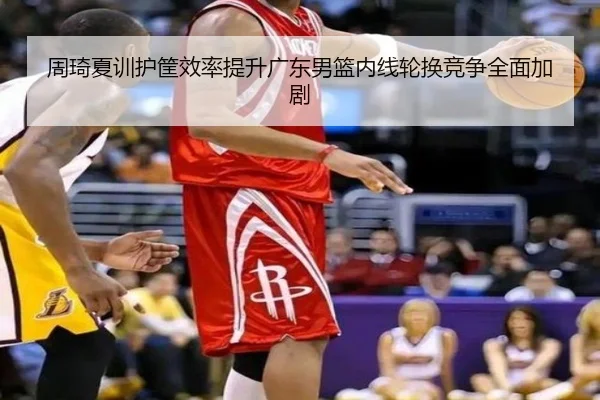 周琦夏训护筐效率提升广东男篮内线轮换竞争全面加剧